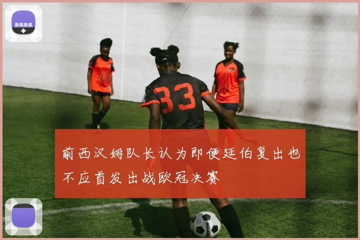前西汉姆队长认为即便廷伯复出也不应首发出战欧冠决赛