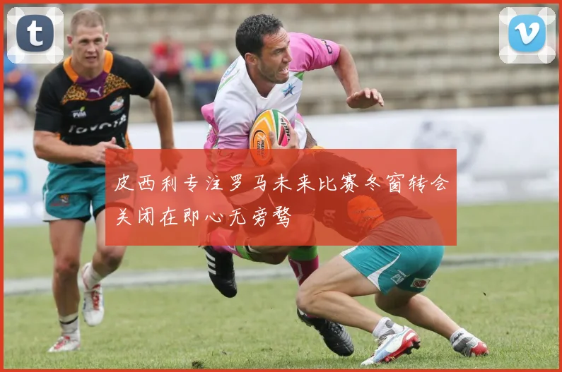 皮西利专注罗马未来比赛冬窗转会关闭在即心无旁骛