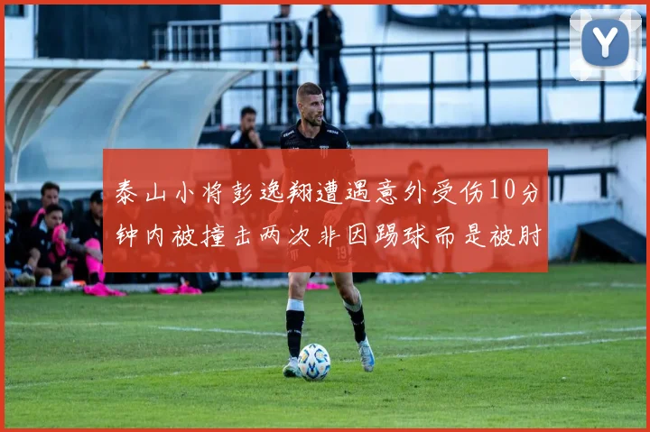 泰山小将彭逸翔遭遇意外受伤10分钟内被撞击两次非因踢球而是被肘击