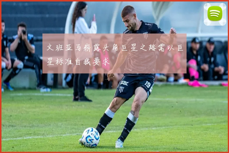 文班亚马崭露头角巨星之路需以巨星标准自我要求