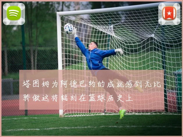 塔图姆为阿德巴约的成就感到无比骄傲这将铭刻在篮球历史上
