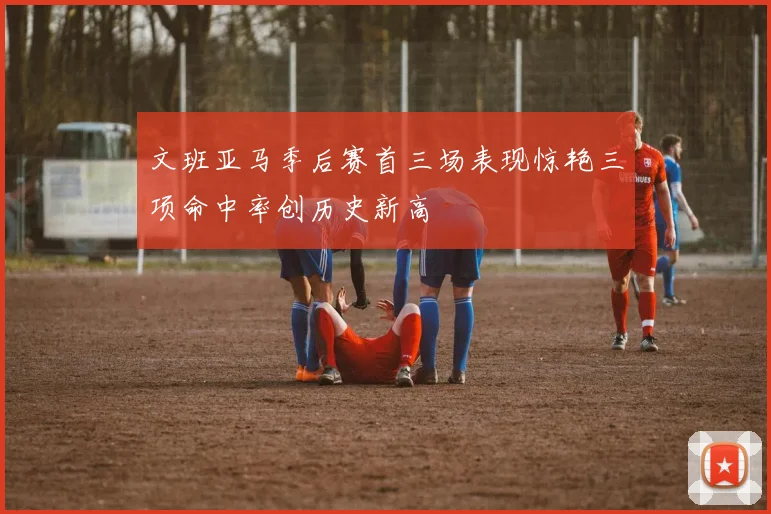 文班亚马季后赛首三场表现惊艳三项命中率创历史新高
