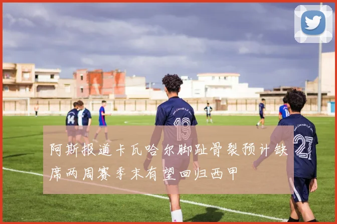 阿斯报道卡瓦哈尔脚趾骨裂预计缺席两周赛季末有望回归西甲