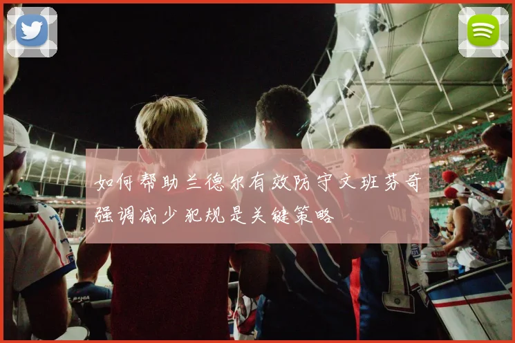如何帮助兰德尔有效防守文班芬奇强调减少犯规是关键策略