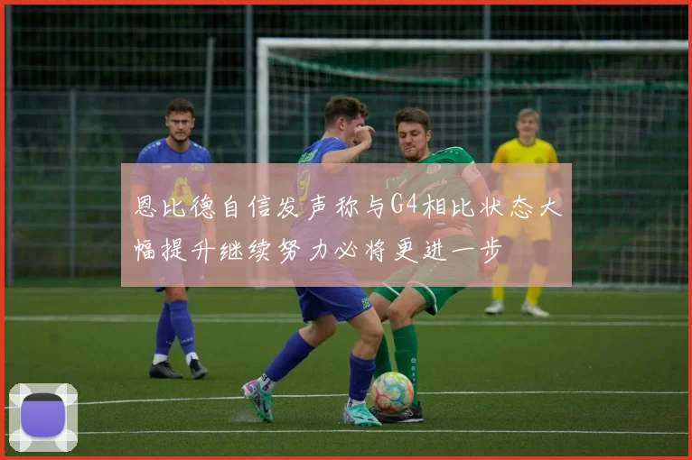 恩比德自信发声称与G4相比状态大幅提升继续努力必将更进一步