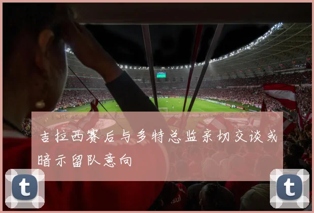 吉拉西赛后与多特总监亲切交谈或暗示留队意向