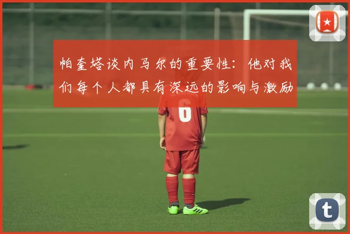 帕奎塔谈内马尔的重要性：他对我们每个人都具有深远的影响与激励