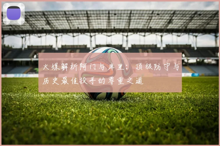 火媒解析阿门与库里：顶级防守与历史最佳投手的尊重之道