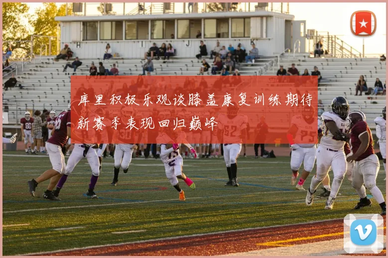 库里积极乐观谈膝盖康复训练期待新赛季表现回归巅峰
