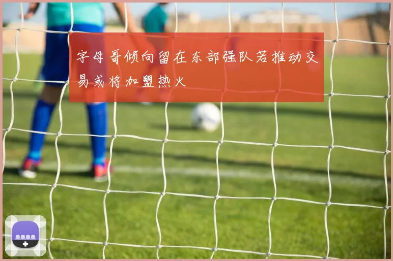 字母哥倾向留在东部强队若推动交易或将加盟热火