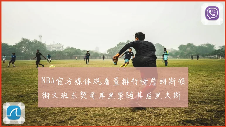 NBA官方媒体观看量排行榜詹姆斯领衔文班东契奇库里紧随其后里夫斯跻身前十