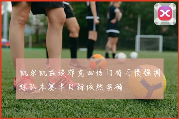 凯尔凯兹谈邓克回传门将习惯强调球队本赛季目标依然明确