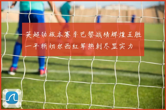 英超劲旅本赛季巴黎战绩辉煌五胜一平斩切尔西红军热刺尽显实力