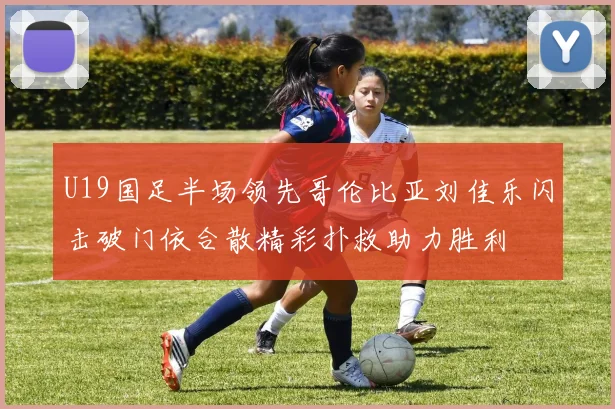 U19国足半场领先哥伦比亚刘佳乐闪击破门依合散精彩扑救助力胜利