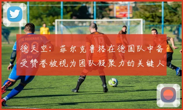 德天空：菲尔克鲁格在德国队中备受赞誉被视为团队凝聚力的关键人物