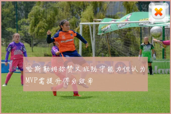 哈斯勒姆称赞文班防守能力但认为MVP需提升得分效率