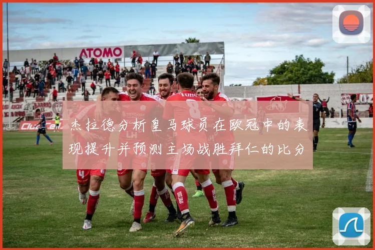 杰拉德分析皇马球员在欧冠中的表现提升并预测主场战胜拜仁的比分