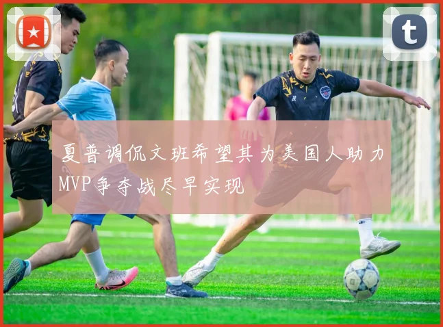 夏普调侃文班希望其为美国人助力MVP争夺战尽早实现