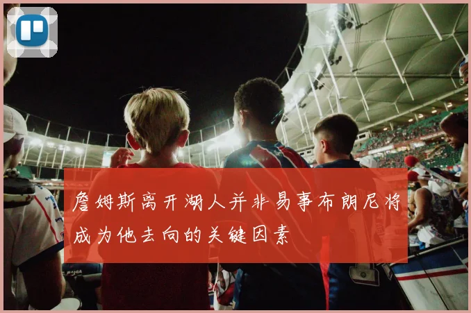 詹姆斯离开湖人并非易事布朗尼将成为他去向的关键因素