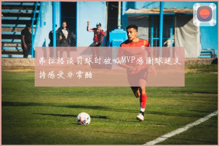 弗拉格谈罚球时被喊MVP感谢球迷支持感受非常酷