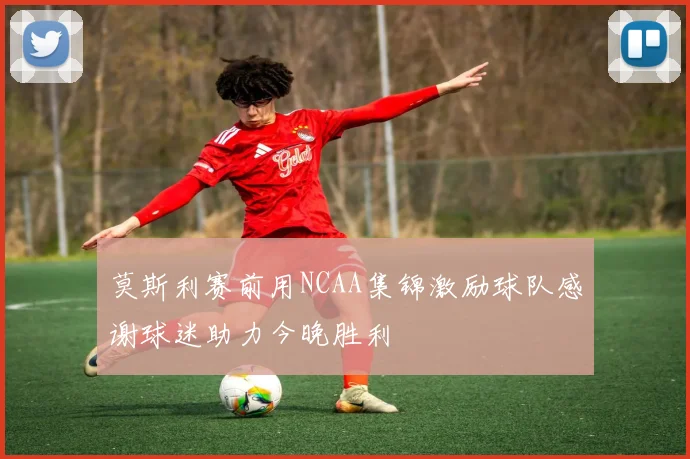 莫斯利赛前用NCAA集锦激励球队感谢球迷助力今晚胜利