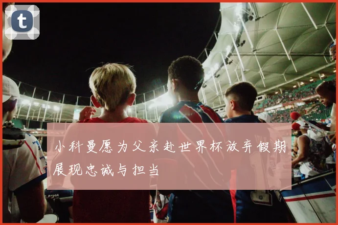 小科曼愿为父亲赴世界杯放弃假期展现忠诚与担当