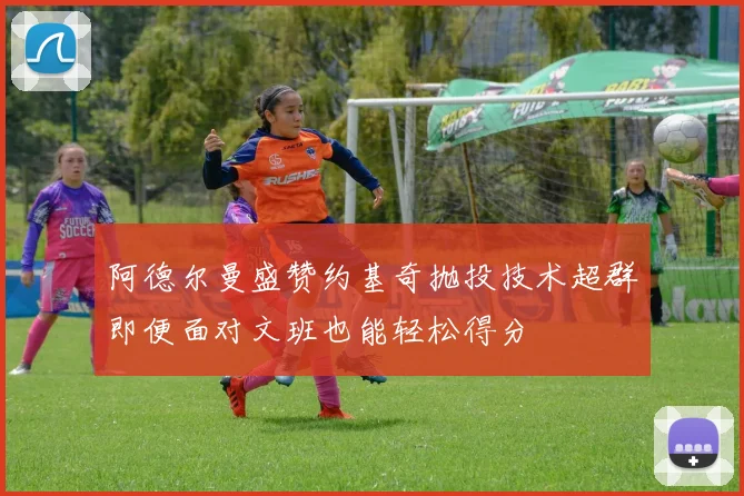 阿德尔曼盛赞约基奇抛投技术超群即便面对文班也能轻松得分