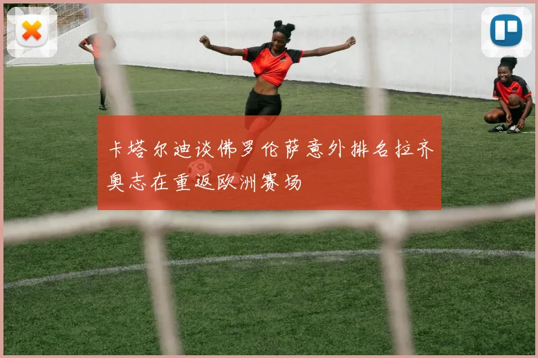 卡塔尔迪谈佛罗伦萨意外排名拉齐奥志在重返欧洲赛场