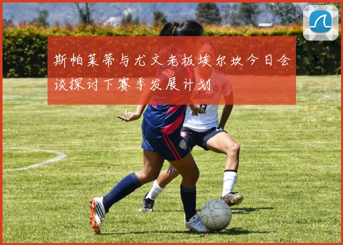 斯帕莱蒂与尤文老板埃尔坎今日会谈探讨下赛季发展计划