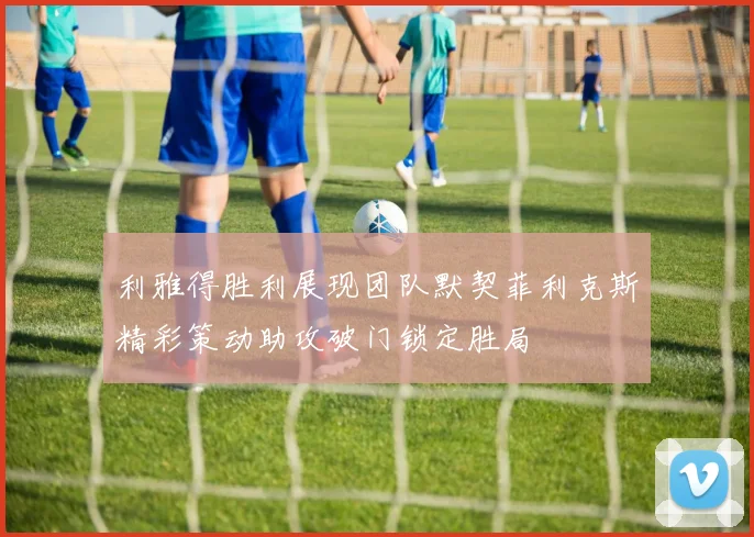利雅得胜利展现团队默契菲利克斯精彩策动助攻破门锁定胜局