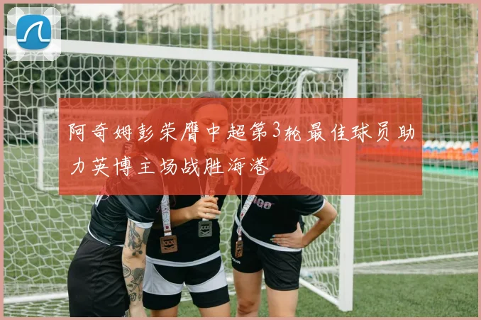 阿奇姆彭荣膺中超第3轮最佳球员助力英博主场战胜海港
