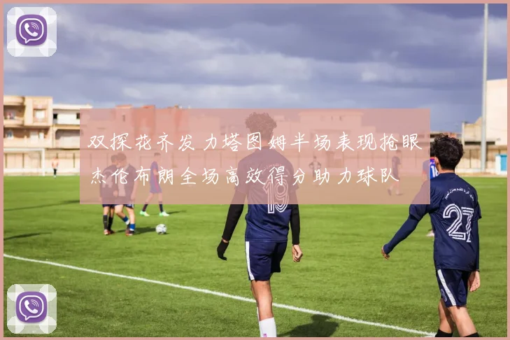 双探花齐发力塔图姆半场表现抢眼杰伦布朗全场高效得分助力球队