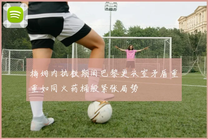 梅姆内执教期间巴黎更衣室矛盾重重如同火药桶般紧张局势