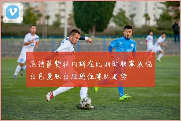 范德萨赞拉门斯在比利时联赛表现出色曼联出场稳住球队局势