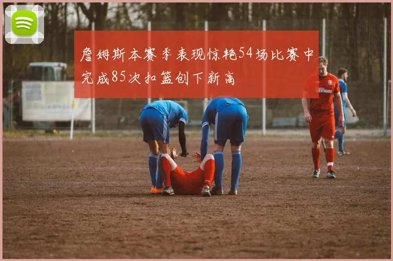 詹姆斯本赛季表现惊艳54场比赛中完成85次扣篮创下新高