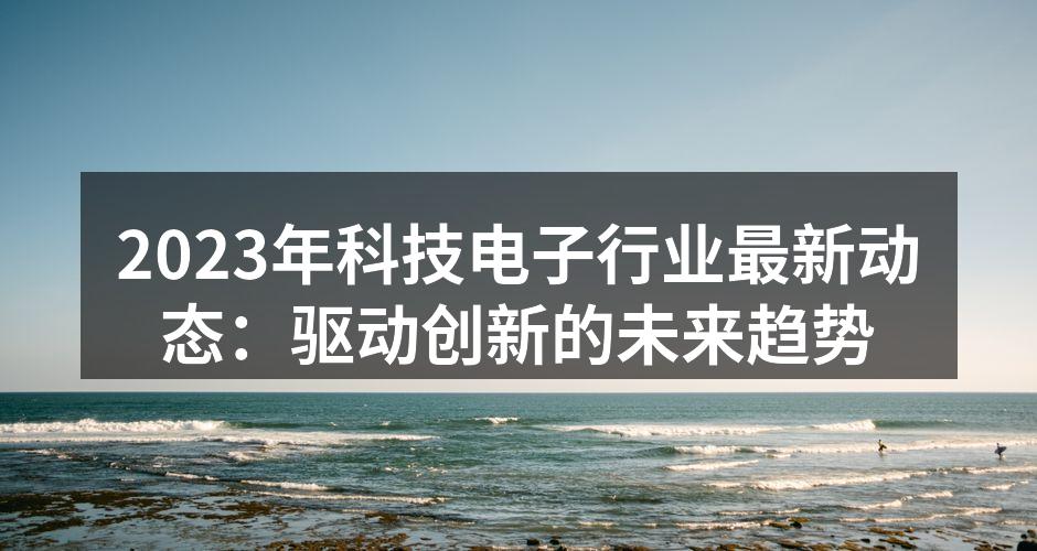 2023年科技电子行业最新动态：驱动创新的未来趋势