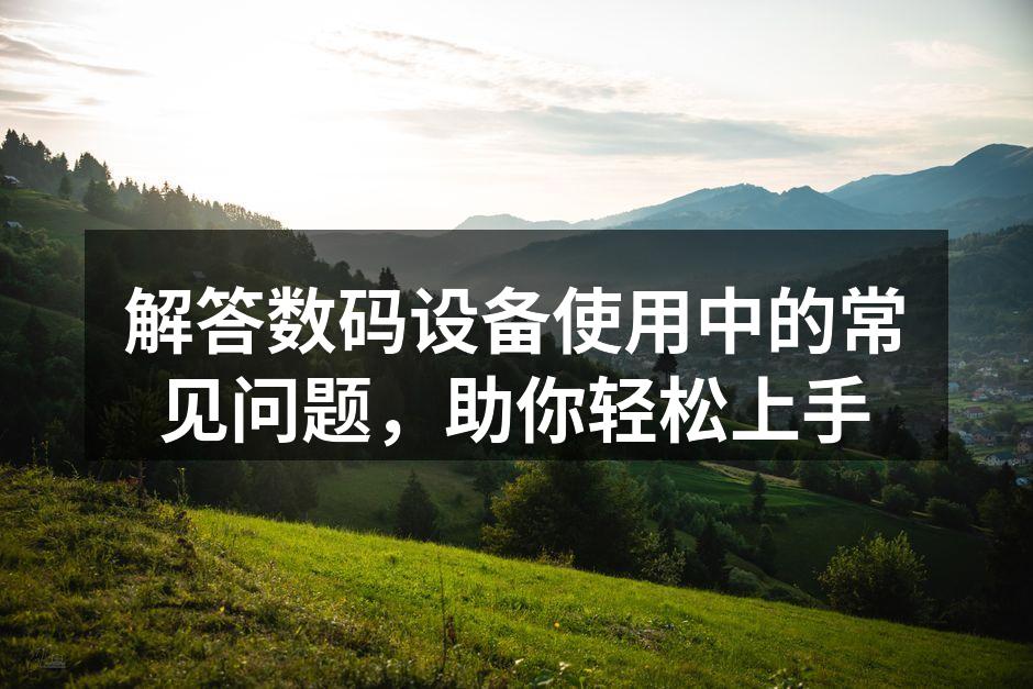 解答数码设备使用中的常见问题，助你轻松上手